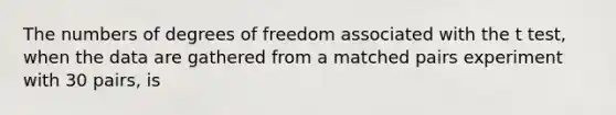 The numbers of degrees of freedom associated with the t test, when the data are gathered from a matched pairs experiment with 30 pairs, is