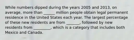 While numbers dipped during the years 2005 and 2013, on average, more than ______ million people obtain legal permanent residence in the United States each year. The largest percentage of these new residents are from _______, followed by new residents from _________, which is a category that includes both Mexico and Canada.