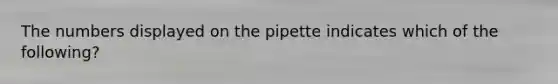 The numbers displayed on the pipette indicates which of the following?