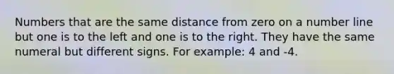 Numbers that are the same distance from zero on a number line but one is to the left and one is to the right. They have the same numeral but different signs. For example: 4 and -4.