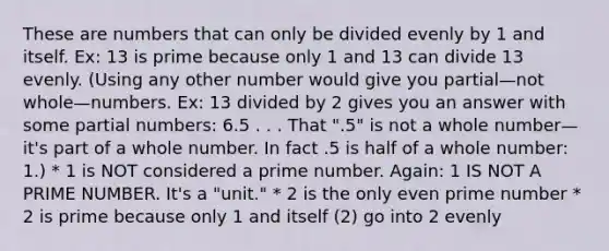 These are numbers that can only be divided evenly by 1 and itself. Ex: 13 is prime because only 1 and 13 can divide 13 evenly. (Using any other number would give you partial—not whole—numbers. Ex: 13 divided by 2 gives you an answer with some partial numbers: 6.5 . . . That ".5" is not a whole number—it's part of a whole number. In fact .5 is half of a whole number: 1.) * 1 is NOT considered a prime number. Again: 1 IS NOT A PRIME NUMBER. It's a "unit." * 2 is the only even prime number * 2 is prime because only 1 and itself (2) go into 2 evenly