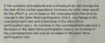 If the numbers of employed and unemployed do not change but the size of the civilian population increases by 10%, what would be the effect? a. ​an increase in the unemployment rate and no change in the labor force participation rate b. ​no change in the unemployment rate and a decrease in the labor force participation rate c. ​an increase in the unemployment rate and a decrease in the labor force participation rate d. ​an increase in the unemployment rate and an increase in the labor force participation rate