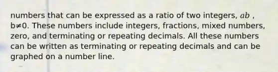 numbers that can be expressed as a ratio of two integers, 𝑎𝑏 , b≠0. These numbers include integers, fractions, mixed numbers, zero, and terminating or repeating decimals. All these numbers can be written as terminating or repeating decimals and can be graphed on a number line.