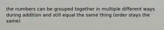 the numbers can be grouped together in multiple different ways during addition and still equal the same thing (order stays the same)