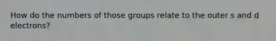 How do the numbers of those groups relate to the outer s and d electrons?