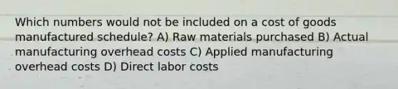 Which numbers would not be included on a cost of goods manufactured schedule? A) Raw materials purchased B) Actual manufacturing overhead costs C) Applied manufacturing overhead costs D) Direct labor costs