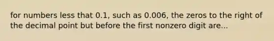 for numbers less that 0.1, such as 0.006, the zeros to the right of the decimal point but before the first nonzero digit are...