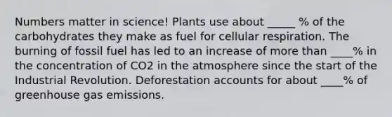 Numbers matter in science! Plants use about _____ % of the carbohydrates they make as fuel for cellular respiration. The burning of fossil fuel has led to an increase of more than ____% in the concentration of CO2 in the atmosphere since the start of the Industrial Revolution. Deforestation accounts for about ____% of greenhouse gas emissions.