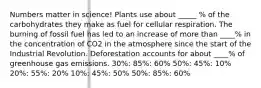 Numbers matter in science! Plants use about _____ % of the carbohydrates they make as fuel for cellular respiration. The burning of fossil fuel has led to an increase of more than ____% in the concentration of CO2 in the atmosphere since the start of the Industrial Revolution. Deforestation accounts for about ____% of greenhouse gas emissions. 30%: 85%: 60% 50%: 45%: 10% 20%: 55%: 20% 10%: 45%: 50% 50%: 85%: 60%