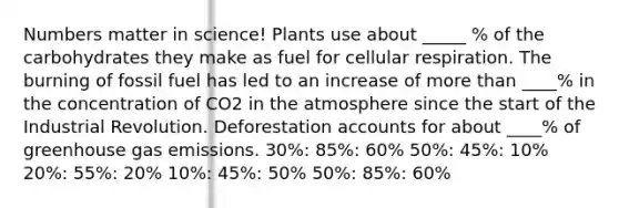 Numbers matter in science! Plants use about _____ % of the carbohydrates they make as fuel for cellular respiration. The burning of fossil fuel has led to an increase of more than ____% in the concentration of CO2 in the atmosphere since the start of the Industrial Revolution. Deforestation accounts for about ____% of greenhouse gas emissions. 30%: 85%: 60% 50%: 45%: 10% 20%: 55%: 20% 10%: 45%: 50% 50%: 85%: 60%