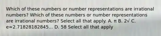 Which of these numbers or number representations are irrational numbers? Which of these numbers or number representations are irrational numbers? Select all that apply. A. π B. 2√ C. e≈2.71828182845... D. 58 Select all that apply