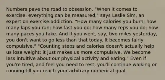 Numbers pave the road to obsession. "When it comes to exercise, everything can be measured," says Leslie Sim, an expert on exercise addiction. "How many calories you burn; how many laps you run; how fast you go; how many reps you do; how many paces you take. And if you went, say, two miles yesterday, you don't want to go less than that today. It becomes fairly compulsive." "Counting steps and calories doesn't actually help us lose weight; it just makes us more compulsive. We become less intuitive about our physical activity and eating." Even if you're tired, and feel you need to rest, you'll continue walking or running till you reach your arbitrary numerical goal.