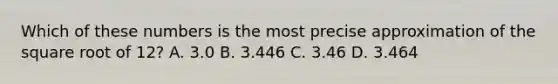 Which of these numbers is the most precise approximation of the square root of 12? A. 3.0 B. 3.446 C. 3.46 D. 3.464