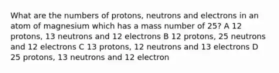 What are the numbers of protons, neutrons and electrons in an atom of magnesium which has a mass number of 25? A 12 protons, 13 neutrons and 12 electrons B 12 protons, 25 neutrons and 12 electrons C 13 protons, 12 neutrons and 13 electrons D 25 protons, 13 neutrons and 12 electron