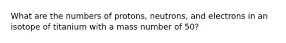 What are the numbers of protons, neutrons, and electrons in an isotope of titanium with a mass number of 50?