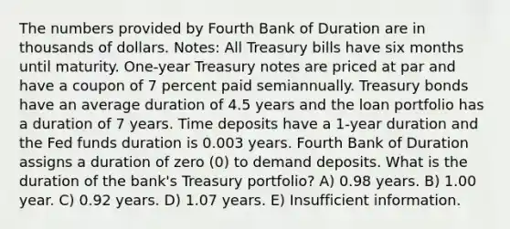 The numbers provided by Fourth Bank of Duration are in thousands of dollars. Notes: All Treasury bills have six months until maturity. One-year Treasury notes are priced at par and have a coupon of 7 percent paid semiannually. Treasury bonds have an average duration of 4.5 years and the loan portfolio has a duration of 7 years. Time deposits have a 1-year duration and the Fed funds duration is 0.003 years. Fourth Bank of Duration assigns a duration of zero (0) to demand deposits. What is the duration of the bank's Treasury portfolio? A) 0.98 years. B) 1.00 year. C) 0.92 years. D) 1.07 years. E) Insufficient information.