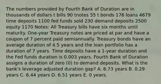 The numbers provided by Fourth Bank of Duration are in thousands of dollars t bills 90 tnotes 55 t bonds 176 loans 4679 time deposits 1100 fed funds sold 230 demand deposits 2500 equity 1170 Notes: All Treasury bills have six months until maturity. One-year Treasury notes are priced at par and have a coupon of 7 percent paid semiannually. Treasury bonds have an average duration of 4.5 years and the loan portfolio has a duration of 7 years. Time deposits have a 1-year duration and the Fed funds duration is 0.003 years. Fourth Bank of Duration assigns a duration of zero (0) to demand deposits. What is the bank's leverage adjusted duration gap? A. 6.73 years B. 0.29 years C. 6.44 years D. 6.51 years E. 0 years.