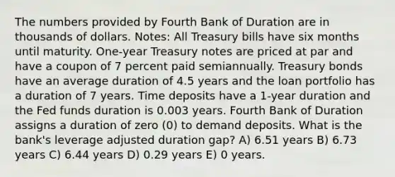 The numbers provided by Fourth Bank of Duration are in thousands of dollars. Notes: All Treasury bills have six months until maturity. One-year Treasury notes are priced at par and have a coupon of 7 percent paid semiannually. Treasury bonds have an average duration of 4.5 years and the loan portfolio has a duration of 7 years. Time deposits have a 1-year duration and the Fed funds duration is 0.003 years. Fourth Bank of Duration assigns a duration of zero (0) to demand deposits. What is the bank's leverage adjusted duration gap? A) 6.51 years B) 6.73 years C) 6.44 years D) 0.29 years E) 0 years.