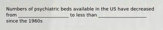 Numbers of psychiatric beds available in the US have decreased from ______________________ to less than _____________________ since the 1960s