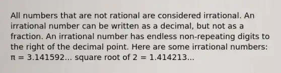 All numbers that are not rational are considered irrational. An irrational number can be written as a decimal, but not as a fraction. An irrational number has endless non-repeating digits to the right of the <a href='https://www.questionai.com/knowledge/kuXXuLpqqD-decimal-point' class='anchor-knowledge'>decimal point</a>. Here are some <a href='https://www.questionai.com/knowledge/kgBC8UxH4s-irrational-numbers' class='anchor-knowledge'>irrational numbers</a>: π = 3.141592... square root of 2 = 1.414213...