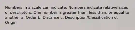 Numbers in a scale can indicate: Numbers indicate relative sizes of descriptors. One number is greater than, less than, or equal to another a. Order b. Distance c. Description/Classification d. Origin