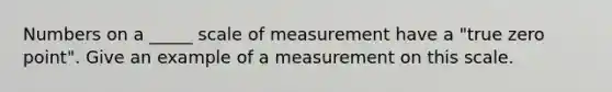 Numbers on a _____ scale of measurement have a "true zero point". Give an example of a measurement on this scale.