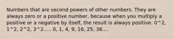 Numbers that are second powers of other numbers. They are always zero or a positive number, because when you multiply a positive or a negative by itself, the result is always positive. 0^2, 1^2, 2^2, 3^2..... 0, 1, 4, 9, 16, 25, 36....