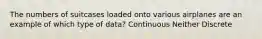 The numbers of suitcases loaded onto various airplanes are an example of which type of data? Continuous Neither Discrete