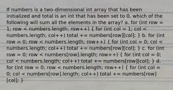 If numbers is a two-dimensional int array that has been initialized and total is an int that has been set to 0, which of the following will sum all the elements in the array? a. for (int row = 1; row < numbers.length; row++) ( for (int col = 1; col < numbers.length; col++) total += numbers[row][col]; ) b. for (int row = 0; row < numbers.length; row++) ( for (int col = 0; col < numbers.length; col++) total += numbers[row][col]; ) c. for (int row = 0; row < numbers[row].length; row++) ( for (int col = 0; col < numbers.length; col++) total += numbers[row][col]; ) d. for (int row = 0; row < numbers.length; row++) ( for (int col = 0; col < numbers[row].length; col++) total += numbers[row][col]; )