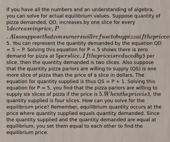 If you have all the numbers and an understanding of algebra, you can solve for actual equilibrium values. Suppose quantity of pizza demanded, QD, increases by one slice for every 1 decrease in price, P. Also suppose that consumers will refuse to buy pizza if the price of a slice is greater than5. You can represent the quantity demanded by the equation QD = 5 − P. Solving this equation for P = 5 shows there is zero demand for pizza at 5 per slice. If the price is reduced by3 per slice, then the quantity demanded is two slices. Also suppose that the quantity pizza parlors are willing to supply (QS) is one more slice of pizza than the price of a slice in dollars. The equation for quantity supplied is thus QS = P + 1. Solving this equation for P = 5, you find that the pizza parlors are willing to supply six slices of pizza if the price is 5. When the price is3, the quantity supplied is four slices. How can you solve for the equilibrium price? Remember, equilibrium quantity occurs at the price where quantity supplied equals quantity demanded. Since the quantity supplied and the quantity demanded are equal at equilibrium, you set them equal to each other to find the equilibrium price.