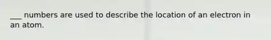 ___ numbers are used to describe the location of an electron in an atom.