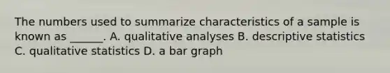 The numbers used to summarize characteristics of a sample is known as ______. A. qualitative analyses B. descriptive statistics C. qualitative statistics D. a bar graph