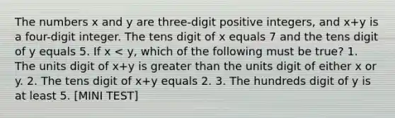 The numbers x and y are three-digit positive integers, and x+y is a four-digit integer. The tens digit of x equals 7 and the tens digit of y equals 5. If x < y, which of the following must be true? 1. The units digit of x+y is <a href='https://www.questionai.com/knowledge/ktgHnBD4o3-greater-than' class='anchor-knowledge'>greater than</a> the units digit of either x or y. 2. The tens digit of x+y equals 2. 3. The hundreds digit of y is at least 5. [MINI TEST]