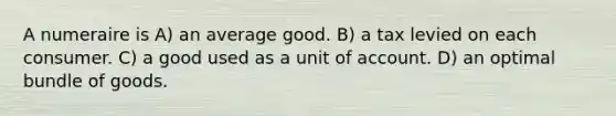 A numeraire is A) an average good. B) a tax levied on each consumer. C) a good used as a unit of account. D) an optimal bundle of goods.