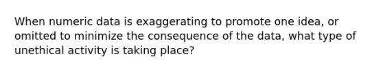 When numeric data is exaggerating to promote one idea, or omitted to minimize the consequence of the data, what type of unethical activity is taking place?
