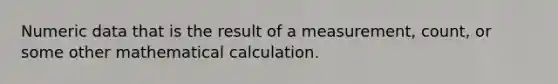 Numeric data that is the result of a measurement, count, or some other mathematical calculation.