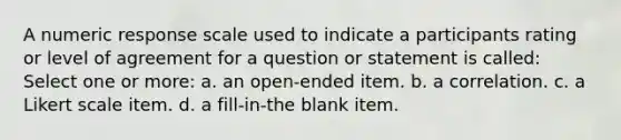 A numeric response scale used to indicate a participants rating or level of agreement for a question or statement is called: Select one or more: a. an open-ended item. b. a correlation. c. a Likert scale item. d. a fill-in-the blank item.