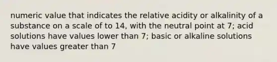 numeric value that indicates the relative acidity or alkalinity of a substance on a scale of to 14, with the neutral point at 7; acid solutions have values lower than 7; basic or alkaline solutions have values greater than 7