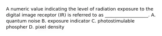 A numeric value indicating the level of radiation exposure to the digital image receptor (IR) is referred to as ___________________. A. quantum noise B. exposure indicator C. photostimulable phospher D. pixel density