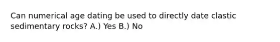 Can numerical age dating be used to directly date <a href='https://www.questionai.com/knowledge/k3KDGUjwmO-clastic-sedimentary-rocks' class='anchor-knowledge'>clastic sedimentary rocks</a>? A.) Yes B.) No