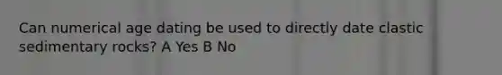 Can numerical age dating be used to directly date clastic sedimentary rocks? A Yes B No