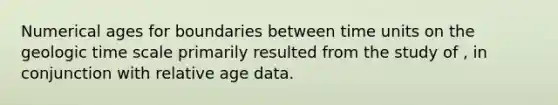 Numerical ages for boundaries between time units on the geologic time scale primarily resulted from the study of , in conjunction with relative age data.