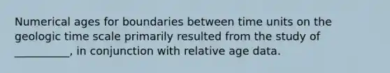 Numerical ages for boundaries between time units on the <a href='https://www.questionai.com/knowledge/k8JpI6wldh-geologic-time' class='anchor-knowledge'>geologic time</a> scale primarily resulted from the study of __________, in conjunction with relative age data.