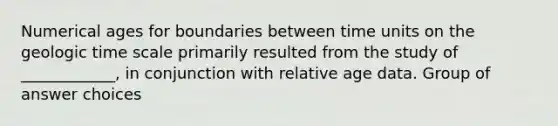 Numerical ages for boundaries between time units on the geologic time scale primarily resulted from the study of ____________, in conjunction with relative age data. Group of answer choices