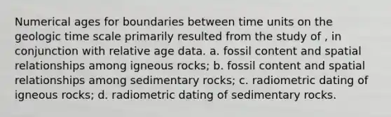 Numerical ages for boundaries between time units on the geologic time scale primarily resulted from the study of , in conjunction with relative age data. a. fossil content and spatial relationships among igneous rocks; b. fossil content and spatial relationships among sedimentary rocks; c. radiometric dating of igneous rocks; d. radiometric dating of sedimentary rocks.