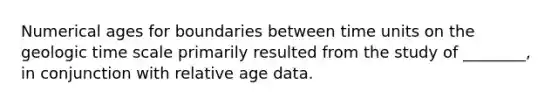 Numerical ages for boundaries between time units on the <a href='https://www.questionai.com/knowledge/k8JpI6wldh-geologic-time' class='anchor-knowledge'>geologic time</a> scale primarily resulted from the study of ________, in conjunction with relative age data.