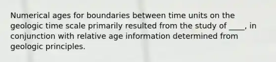 Numerical ages for boundaries between time units on the geologic time scale primarily resulted from the study of ____, in conjunction with relative age information determined from geologic principles.