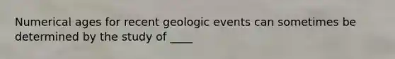 Numerical ages for recent geologic events can sometimes be determined by the study of ____