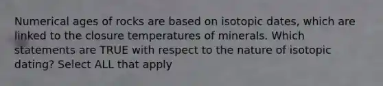 Numerical ages of rocks are based on isotopic dates, which are linked to the closure temperatures of minerals. Which statements are TRUE with respect to the nature of isotopic dating? Select ALL that apply