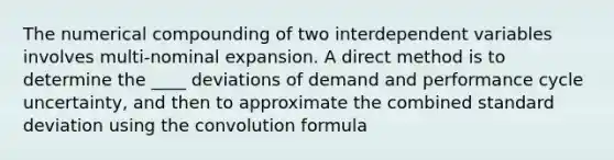 The numerical compounding of two interdependent variables involves multi-nominal expansion. A direct method is to determine the ____ deviations of demand and performance cycle uncertainty, and then to approximate the combined standard deviation using the convolution formula